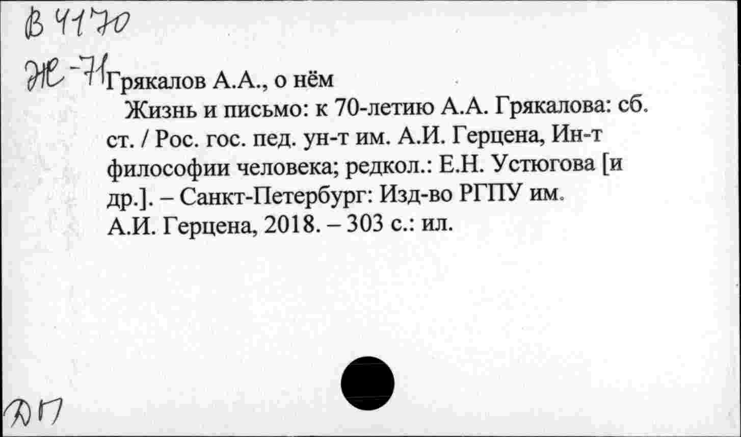 ﻿Грякалов А.А., о нём
Жизнь и письмо: к 70-летию А.А. Грякалова: сб. ст. / Рос. гос. пед. ун-т им. А.И. Герцена, Ин-т философии человека; редкол.: Е.Н. Устюгова [и др.]. - Санкт-Петербург: Изд-во РГПУ им. А.И. Герцена, 2018. - 303 с.: ил.
